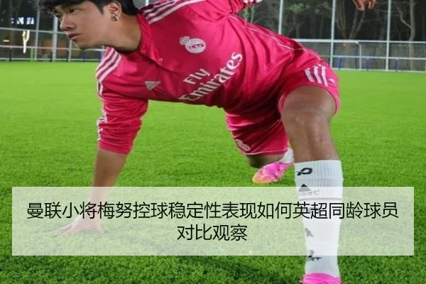 曼联小将梅努控球稳定性表现如何英超同龄球员对比观察