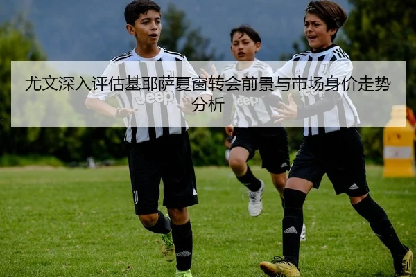 尤文深入评估基耶萨夏窗转会前景与市场身价走势分析