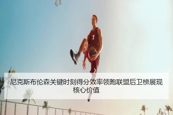 尼克斯布伦森关键时刻得分效率领跑联盟后卫榜展现核心价值