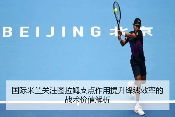 国际米兰关注图拉姆支点作用提升锋线效率的战术价值解析